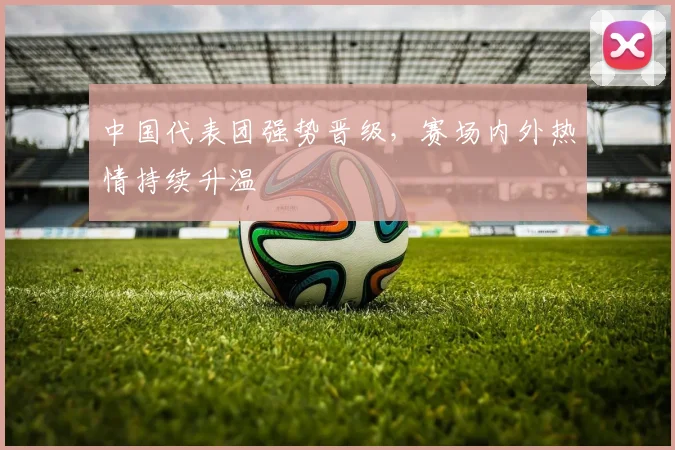 中国代表团强势晋级，赛场内外热情持续升温