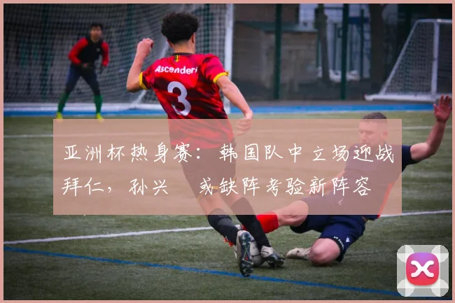 亚洲杯热身赛：韩国队中立场迎战拜仁，孙兴慜或缺阵考验新阵容